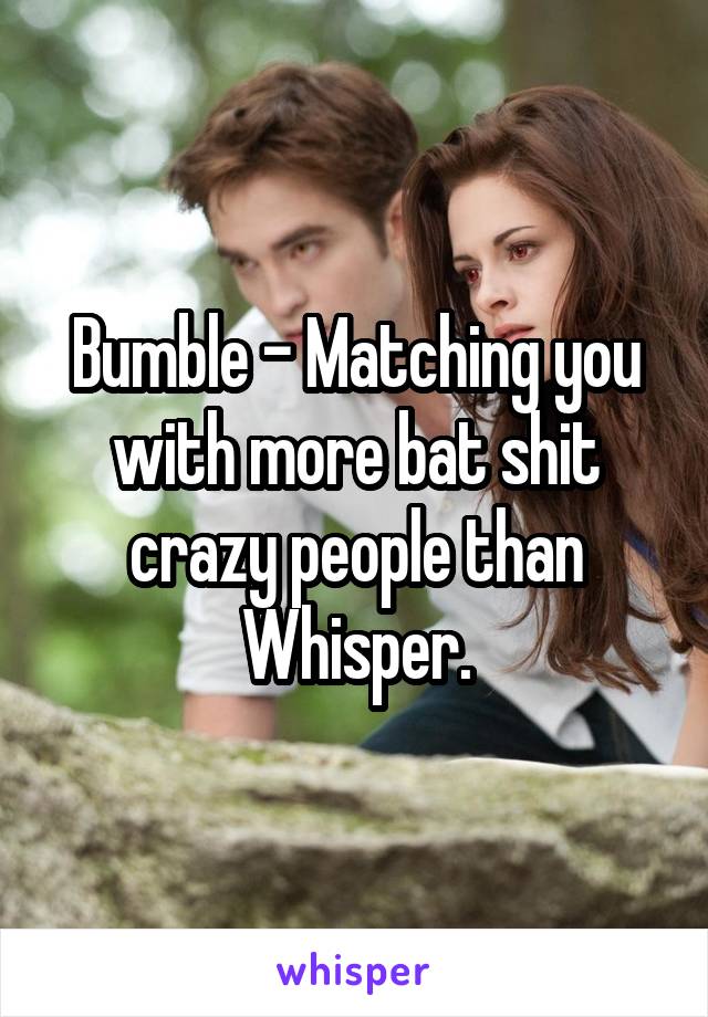 Bumble - Matching you with more bat shit crazy people than Whisper.