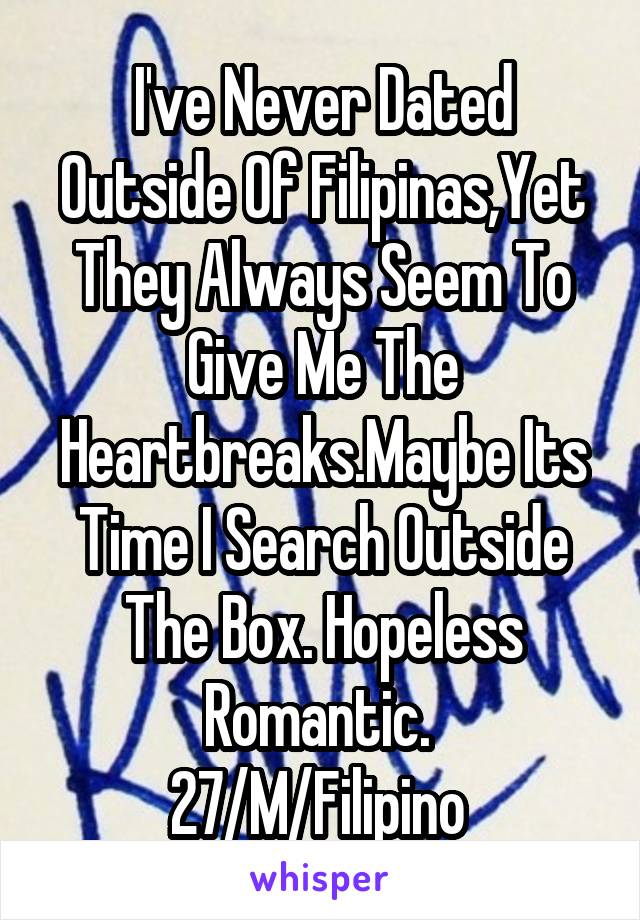 I've Never Dated Outside Of Filipinas,Yet They Always Seem To Give Me The Heartbreaks.Maybe Its Time I Search Outside The Box. Hopeless Romantic. 
27/M/Filipino 