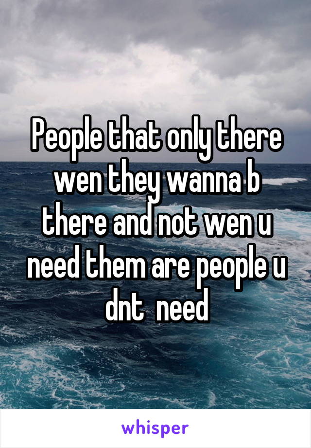 People that only there wen they wanna b there and not wen u need them are people u dnt  need