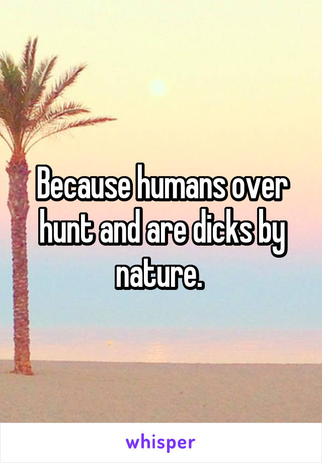 Because humans over hunt and are dicks by nature. 