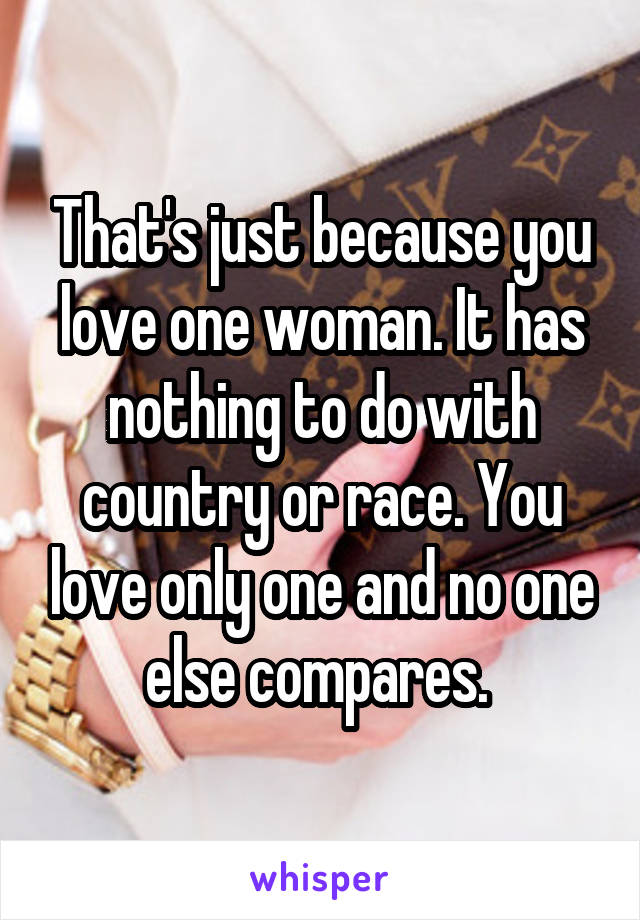 That's just because you love one woman. It has nothing to do with country or race. You love only one and no one else compares. 