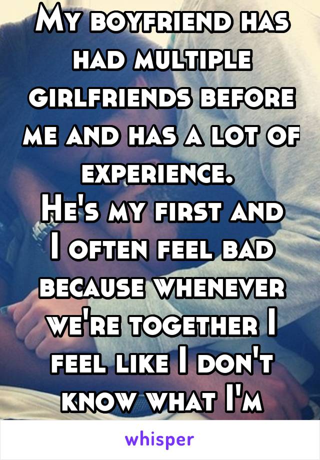 My boyfriend has had multiple girlfriends before me and has a lot of experience. 
He's my first and I often feel bad because whenever we're together I feel like I don't know what I'm doing