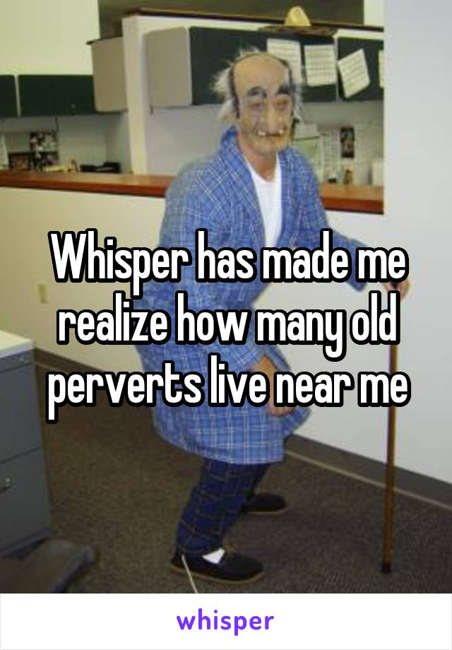 Whisper has made me realize how many old perverts live near me