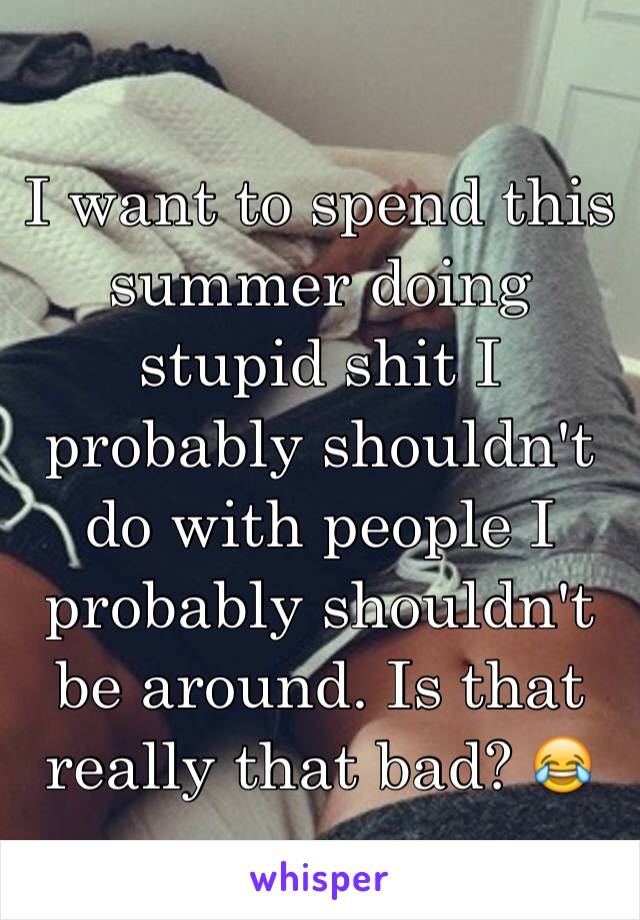 I want to spend this summer doing stupid shit I probably shouldn't do with people I probably shouldn't be around. Is that really that bad? 😂