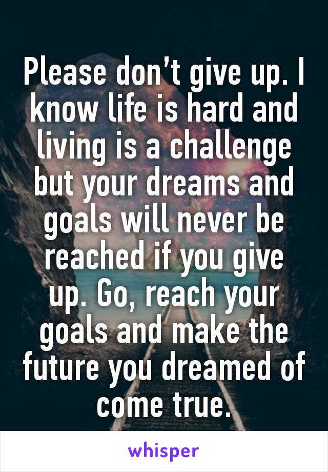 Please don’t give up. I know life is hard and living is a challenge but your dreams and goals will never be reached if you give up. Go, reach your goals and make the future you dreamed of come true.