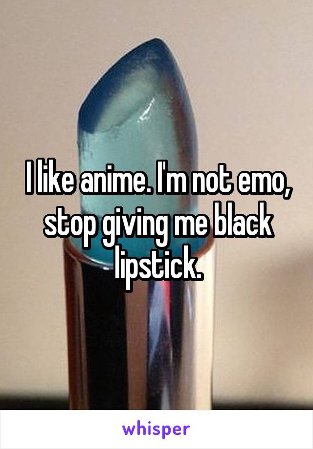 I like anime. I'm not emo, stop giving me black lipstick.