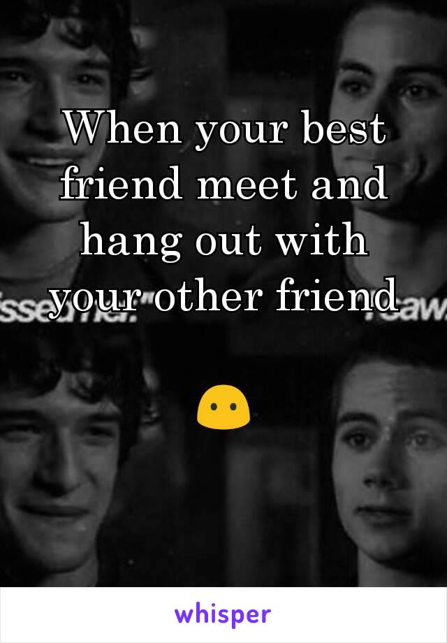 When your best friend meet and hang out with your other friend

😶