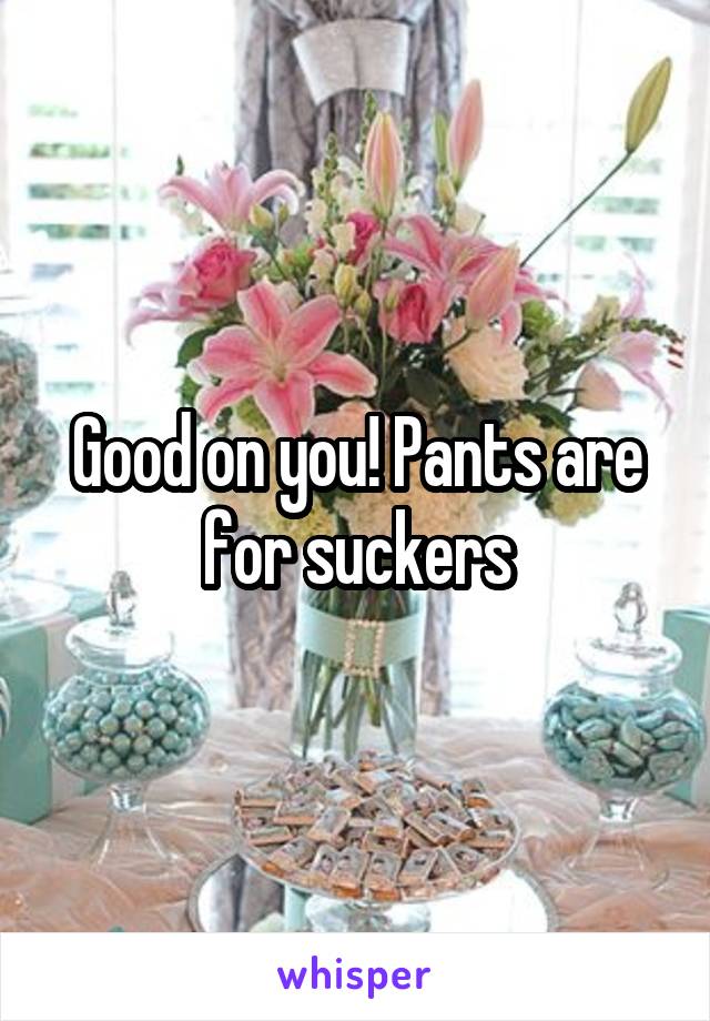 Good on you! Pants are for suckers