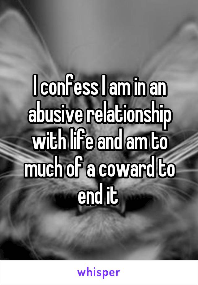 I confess I am in an abusive relationship with life and am to much of a coward to end it 