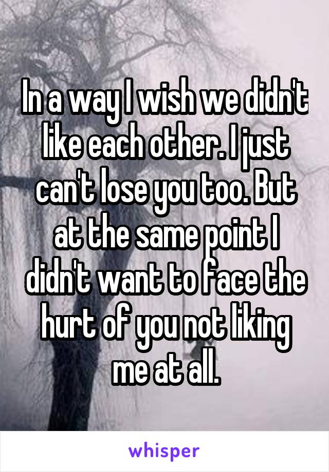 In a way I wish we didn't like each other. I just can't lose you too. But at the same point I didn't want to face the hurt of you not liking me at all.