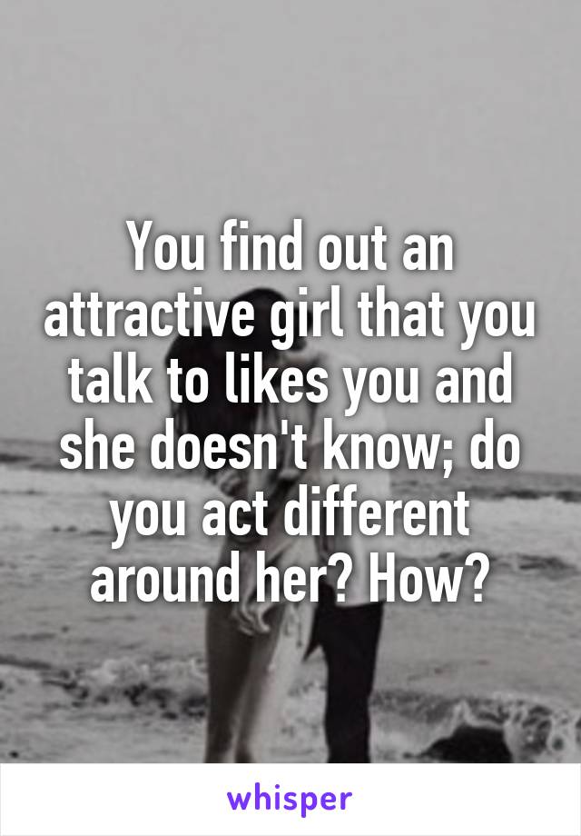 You find out an attractive girl that you talk to likes you and she doesn't know; do you act different around her? How?