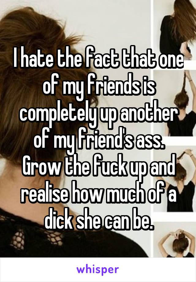 I hate the fact that one of my friends is completely up another of my friend's ass. Grow the fuck up and realise how much of a dick she can be.