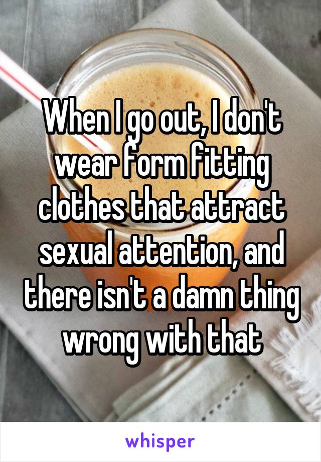 When I go out, I don't wear form fitting clothes that attract sexual attention, and there isn't a damn thing wrong with that