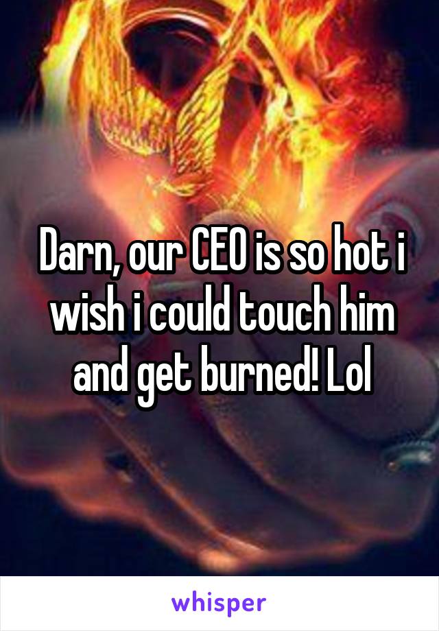 Darn, our CEO is so hot i wish i could touch him and get burned! Lol
