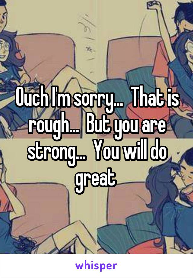 Ouch I'm sorry...  That is rough...  But you are strong...  You will do great 