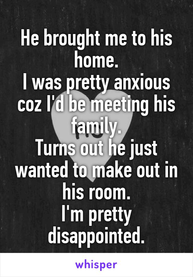 He brought me to his home.
I was pretty anxious coz I'd be meeting his family.
Turns out he just wanted to make out in his room.
I'm pretty disappointed.