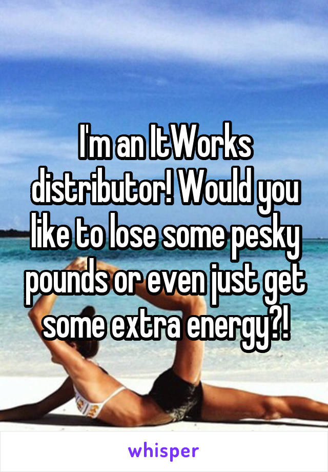 I'm an ItWorks distributor! Would you like to lose some pesky pounds or even just get some extra energy?!