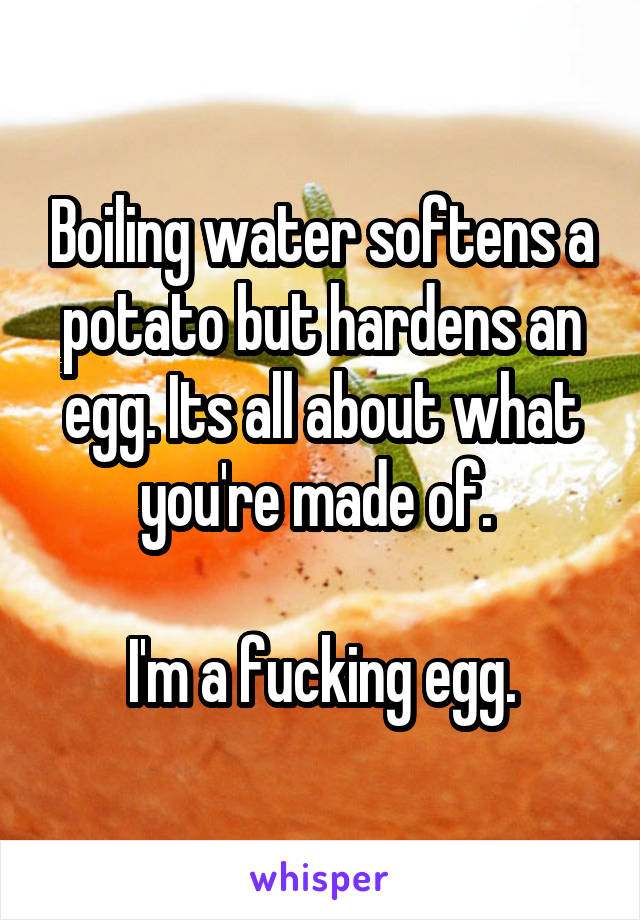 Boiling water softens a potato but hardens an egg. Its all about what you're made of. 

I'm a fucking egg.