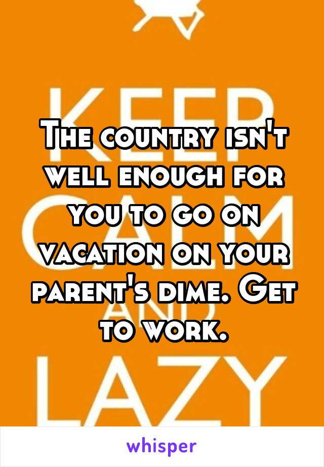 The country isn't well enough for you to go on vacation on your parent's dime. Get to work.