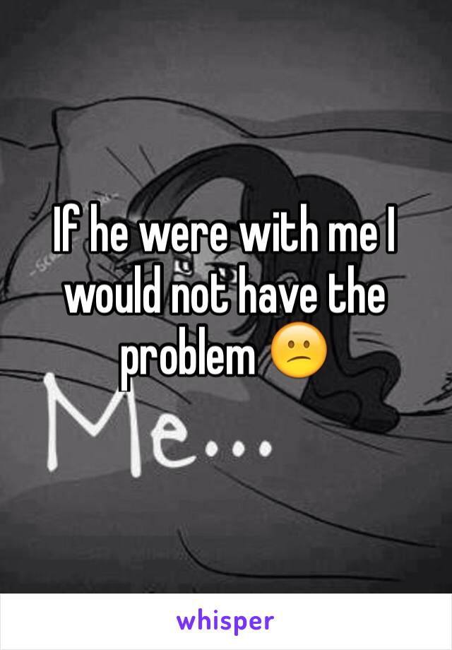 If he were with me I would not have the problem 😕