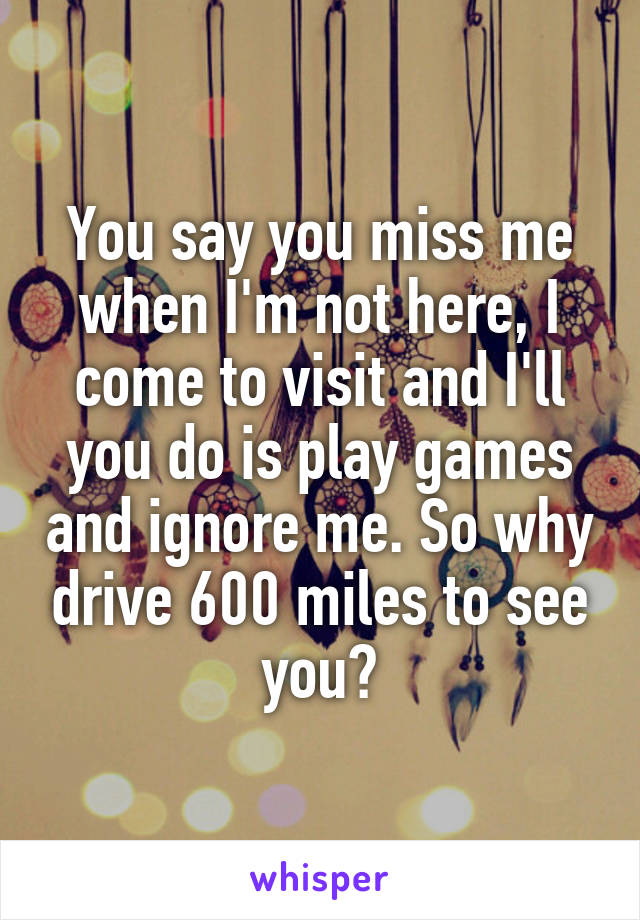 You say you miss me when I'm not here, I come to visit and I'll you do is play games and ignore me. So why drive 600 miles to see you?