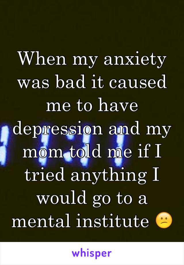 When my anxiety was bad it caused me to have depression and my mom told me if I tried anything I would go to a mental institute 😕