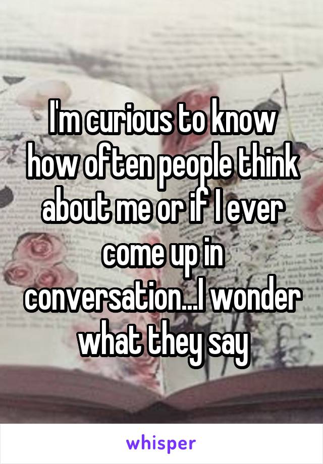 I'm curious to know how often people think about me or if I ever come up in conversation...I wonder what they say