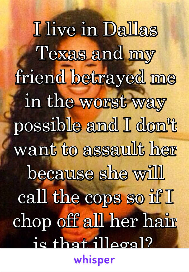 I live in Dallas Texas and my friend betrayed me in the worst way possible and I don't want to assault her because she will call the cops so if I chop off all her hair is that illegal? 