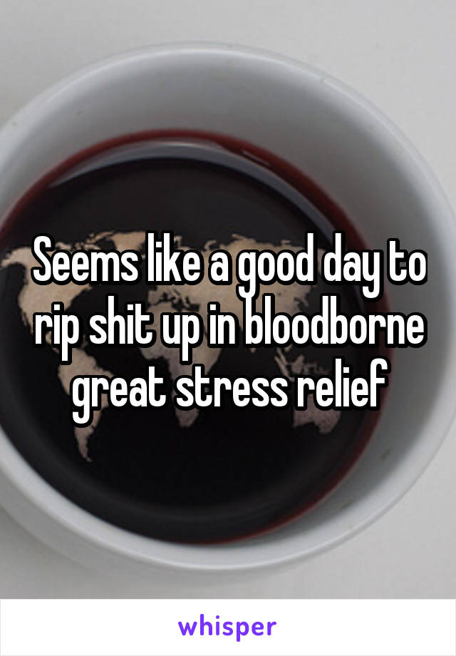 Seems like a good day to rip shit up in bloodborne great stress relief