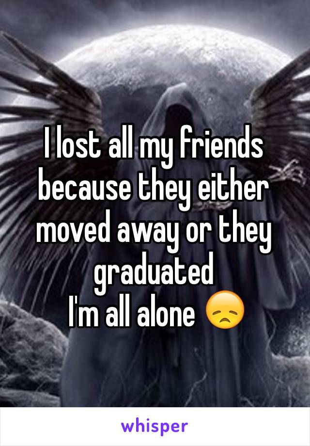 I lost all my friends because they either moved away or they graduated
 I'm all alone 😞