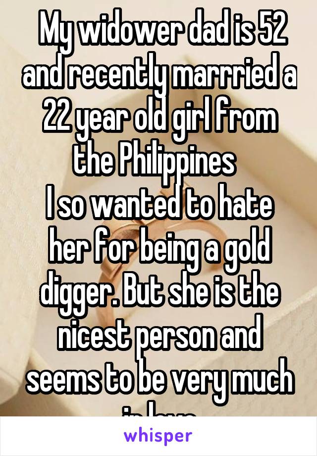  My widower dad is 52 and recently marrried a 22 year old girl from the Philippines  
I so wanted to hate her for being a gold digger. But she is the nicest person and seems to be very much in love