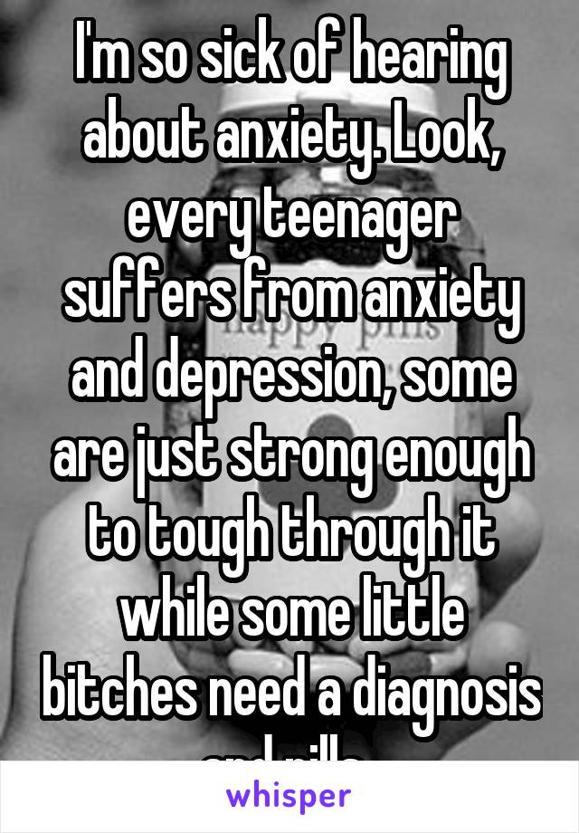 I'm so sick of hearing about anxiety. Look, every teenager suffers from anxiety and depression, some are just strong enough to tough through it while some little bitches need a diagnosis and pills. 