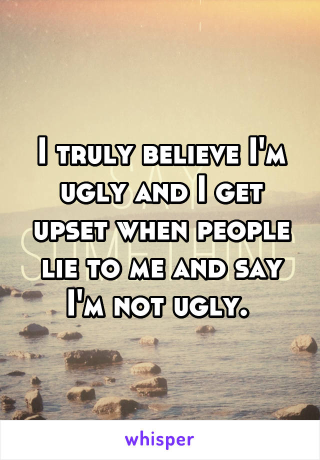 I truly believe I'm ugly and I get upset when people lie to me and say I'm not ugly. 