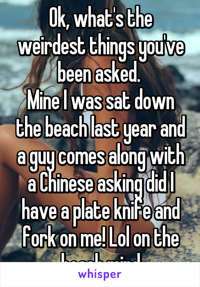 Ok, what's the weirdest things you've been asked. 
Mine I was sat down the beach last year and a guy comes along with a Chinese asking did I have a plate knife and fork on me! Lol on the beach mind