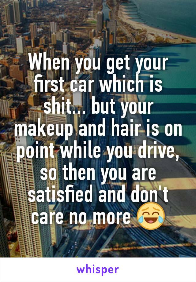 When you get your first car which is shit... but your makeup and hair is on point while you drive, so then you are satisfied and don't care no more 😂