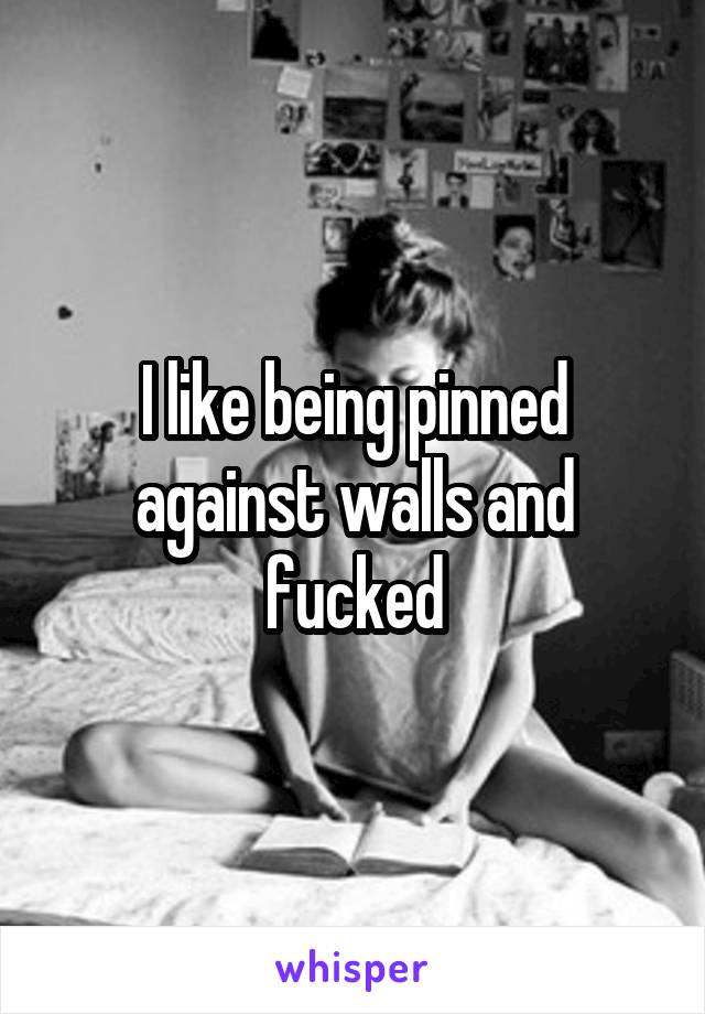 I like being pinned against walls and fucked