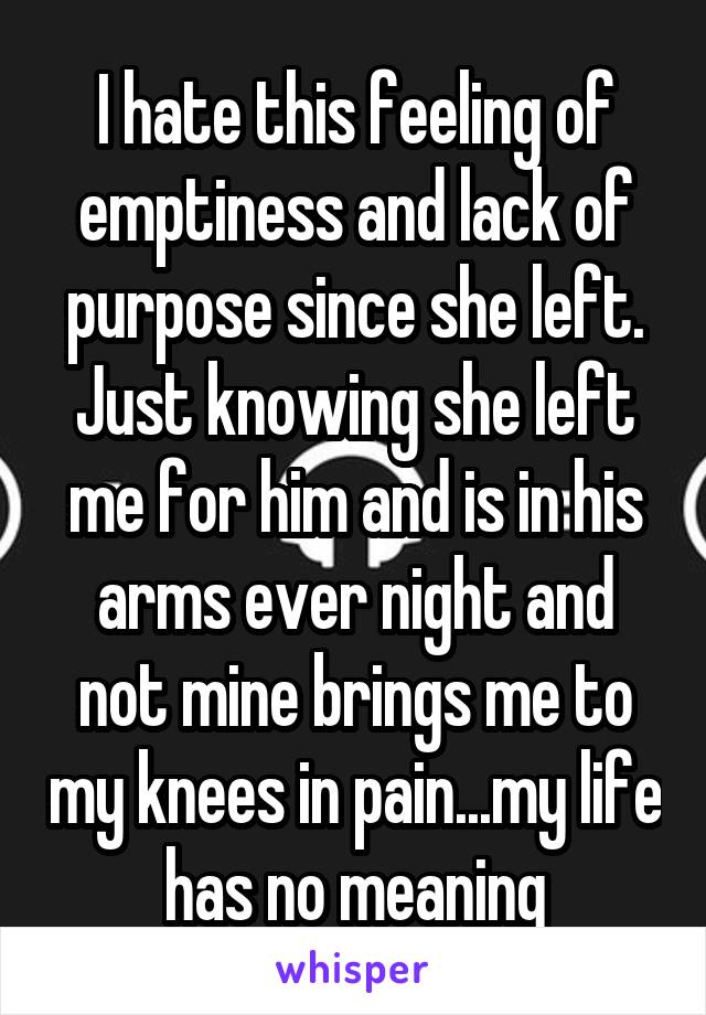 I hate this feeling of emptiness and lack of purpose since she left. Just knowing she left me for him and is in his arms ever night and not mine brings me to my knees in pain...my life has no meaning