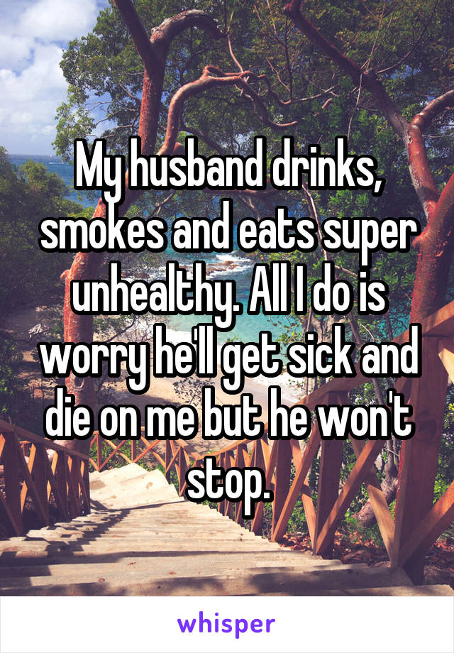 My husband drinks, smokes and eats super unhealthy. All I do is worry he'll get sick and die on me but he won't stop.