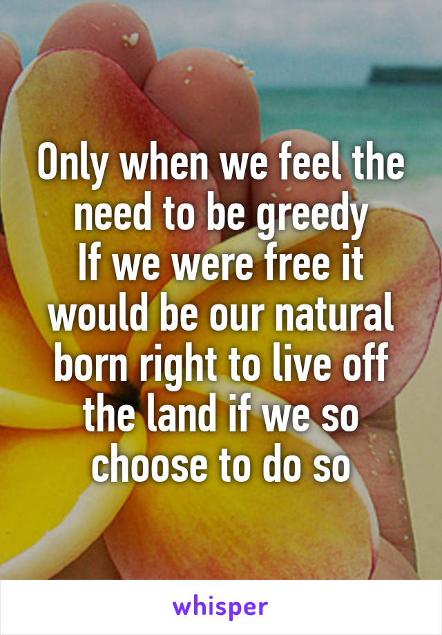 Only when we feel the need to be greedy
If we were free it would be our natural born right to live off the land if we so choose to do so