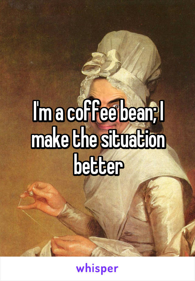 I'm a coffee bean; I make the situation better
