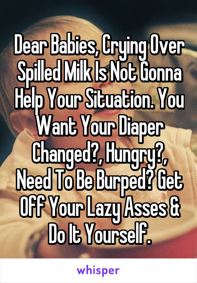 Dear Babies, Crying Over Spilled Milk Is Not Gonna Help Your Situation. You Want Your Diaper Changed?, Hungry?, Need To Be Burped? Get Off Your Lazy Asses & Do It Yourself.