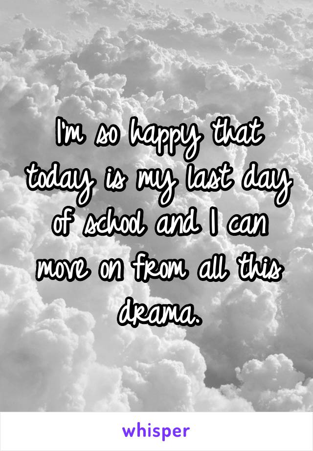 I'm so happy that today is my last day of school and I can move on from all this drama.