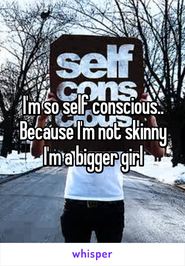 I'm so self conscious.. Because I'm not skinny I'm a bigger girl