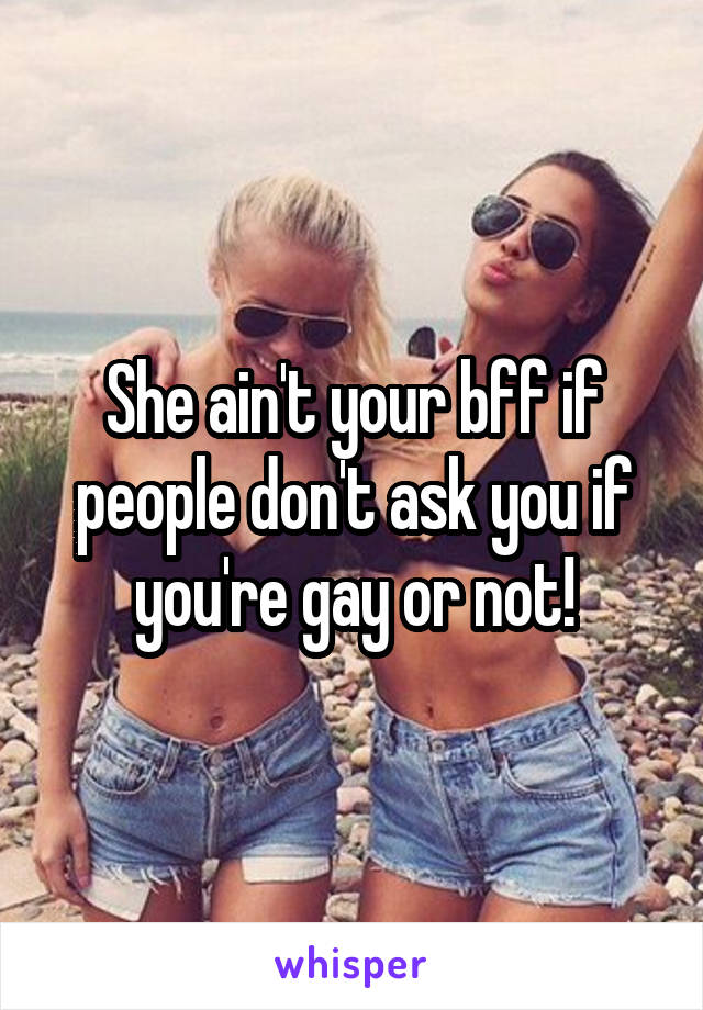 She ain't your bff if people don't ask you if you're gay or not!