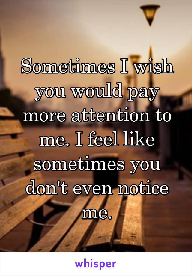 Sometimes I wish you would pay more attention to me. I feel like sometimes you don't even notice me.