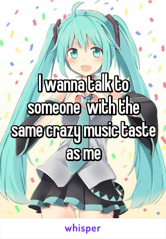 I wanna talk to someone  with the same crazy music taste as me