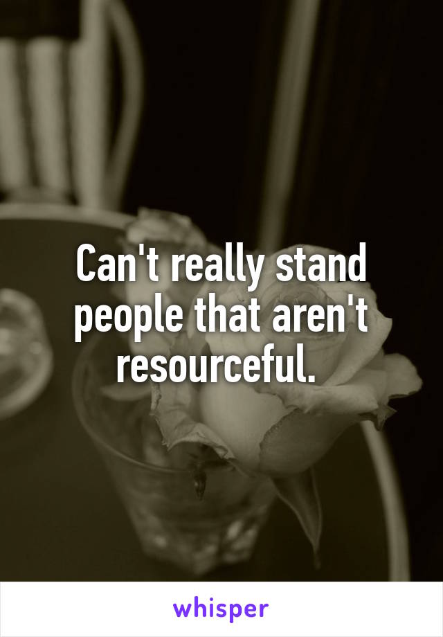 Can't really stand people that aren't resourceful. 