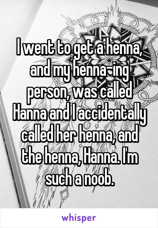 I went to get a henna, and my henna-ing person, was called Hanna and I accidentally called her henna, and the henna, Hanna. I'm such a noob.