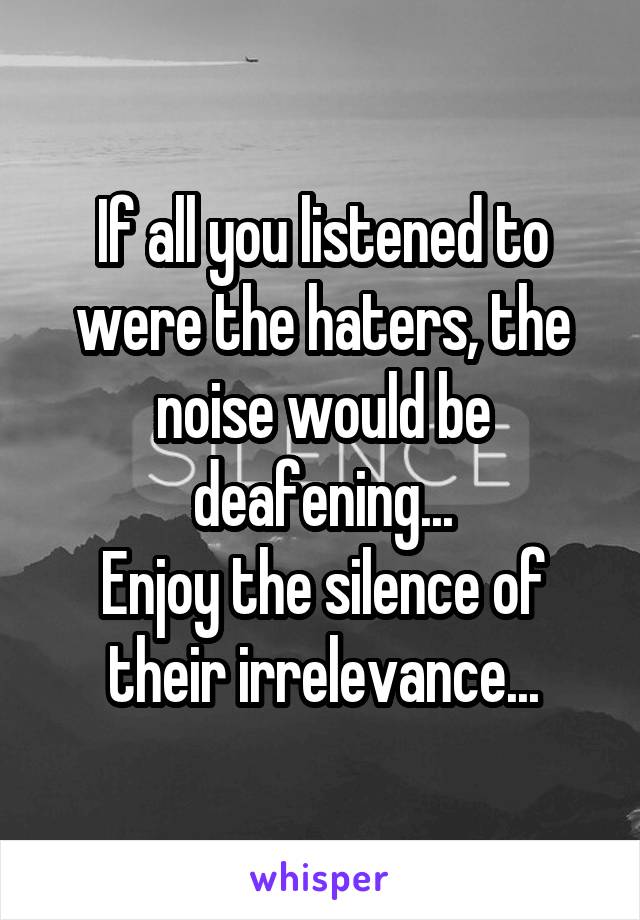If all you listened to were the haters, the noise would be deafening...
Enjoy the silence of their irrelevance...