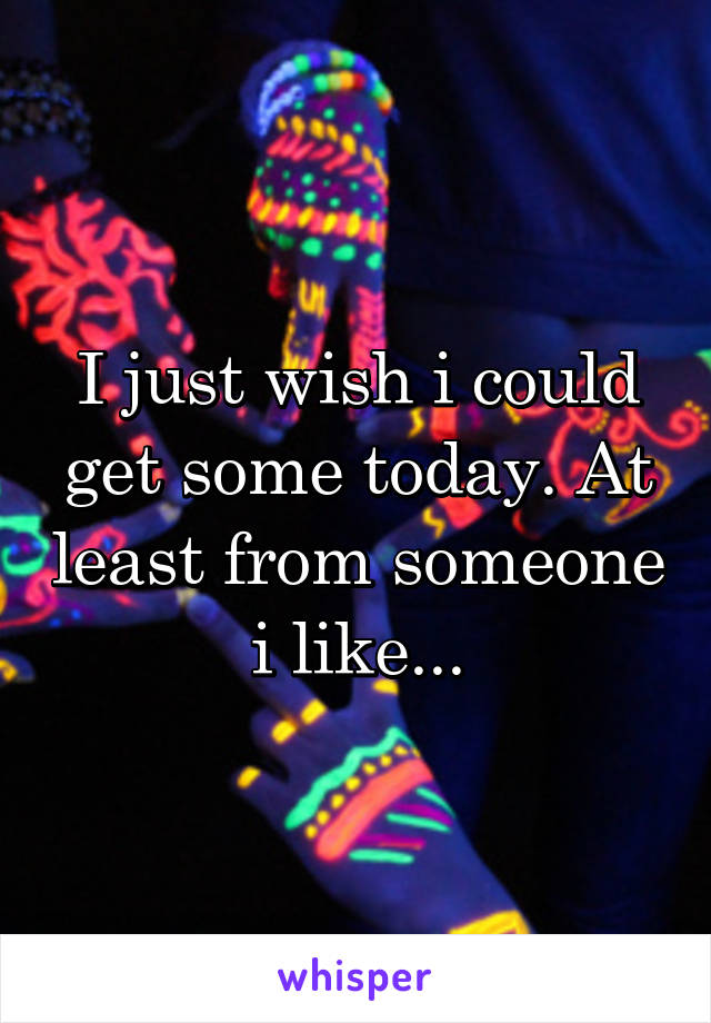 I just wish i could get some today. At least from someone i like...